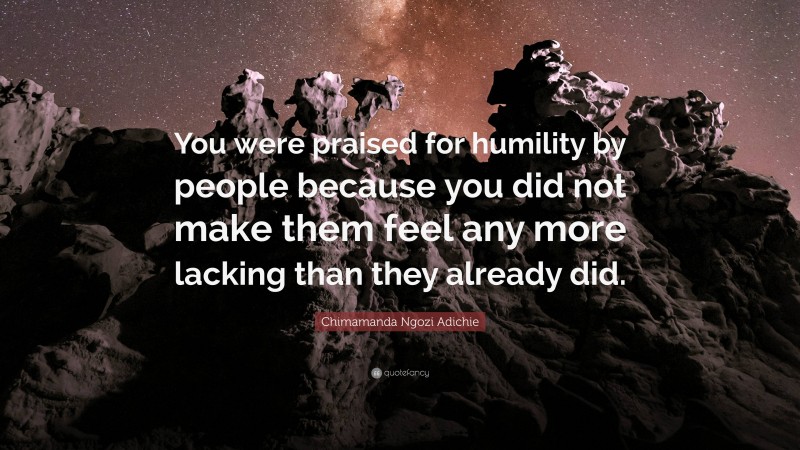 Chimamanda Ngozi Adichie Quote: “You were praised for humility by people because you did not make them feel any more lacking than they already did.”
