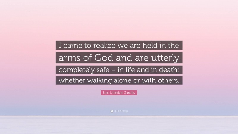 Edie Littlefield Sundby Quote: “I came to realize we are held in the arms of God and are utterly completely safe – in life and in death; whether walking alone or with others.”
