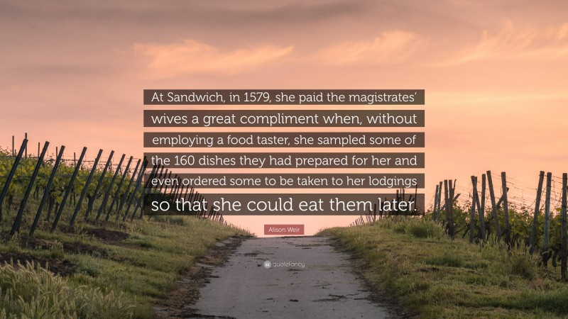 Alison Weir Quote: “At Sandwich, in 1579, she paid the magistrates’ wives a great compliment when, without employing a food taster, she sampled some of the 160 dishes they had prepared for her and even ordered some to be taken to her lodgings so that she could eat them later.”