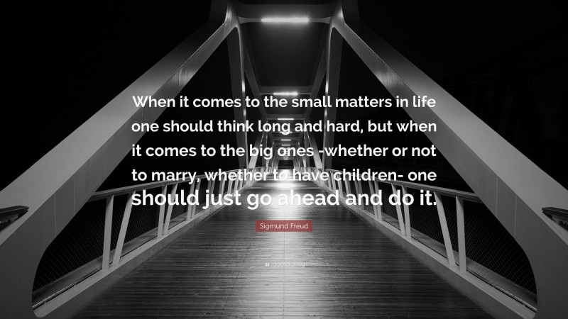 Sigmund Freud Quote: “When it comes to the small matters in life one should think long and hard, but when it comes to the big ones -whether or not to marry, whether to have children- one should just go ahead and do it.”