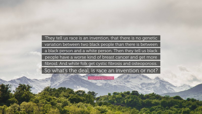 Chimamanda Ngozi Adichie Quote: “They tell us race is an invention, that there is no genetic variation between two black people than there is between a black person and a white person. Then they tell us black people have a worse kind of breast cancer and get more fibroid. And white folk get cystic fibrosis and osteoporosis. So what’s the deal, is race an invention or not?”