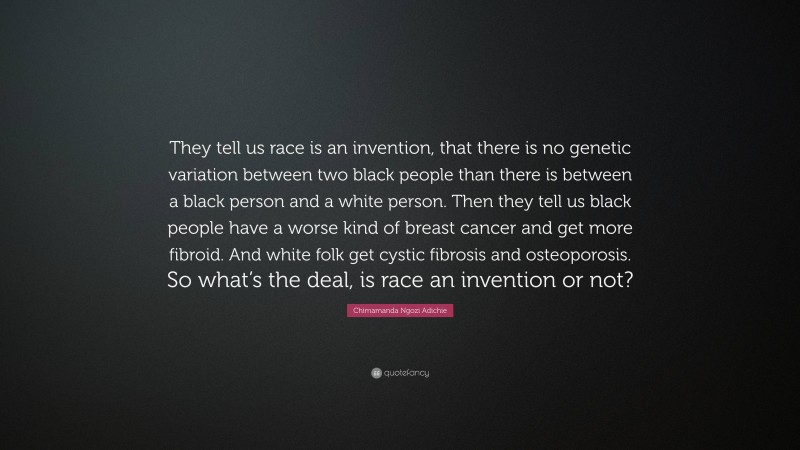 Chimamanda Ngozi Adichie Quote: “They tell us race is an invention, that there is no genetic variation between two black people than there is between a black person and a white person. Then they tell us black people have a worse kind of breast cancer and get more fibroid. And white folk get cystic fibrosis and osteoporosis. So what’s the deal, is race an invention or not?”