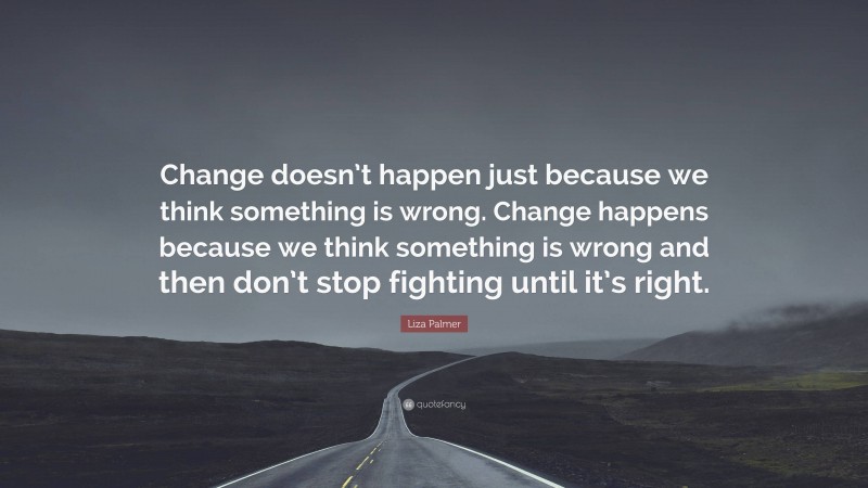 Liza Palmer Quote: “Change doesn’t happen just because we think something is wrong. Change happens because we think something is wrong and then don’t stop fighting until it’s right.”