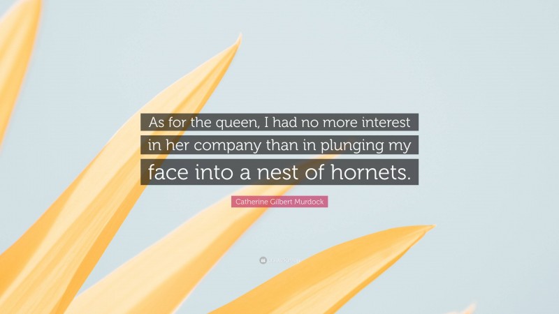 Catherine Gilbert Murdock Quote: “As for the queen, I had no more interest in her company than in plunging my face into a nest of hornets.”