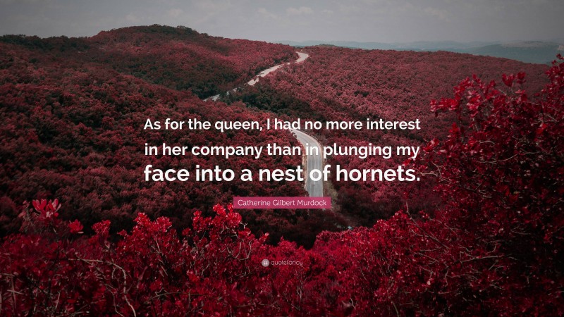 Catherine Gilbert Murdock Quote: “As for the queen, I had no more interest in her company than in plunging my face into a nest of hornets.”