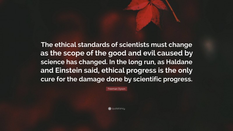 Freeman Dyson Quote: “The ethical standards of scientists must change as the scope of the good and evil caused by science has changed. In the long run, as Haldane and Einstein said, ethical progress is the only cure for the damage done by scientific progress.”