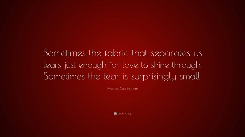 Michael Cunningham Quote: “Sometimes the fabric that separates us tears just enough for love to shine through. Sometimes the tear is surprisingly small.”