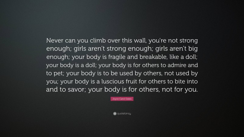 Joyce Carol Oates Quote: “Never can you climb over this wall, you’re not strong enough; girls aren’t strong enough; girls aren’t big enough; your body is fragile and breakable, like a doll; your body is a doll; your body is for others to admire and to pet; your body is to be used by others, not used by you; your body is a luscious fruit for others to bite into and to savor; your body is for others, not for you.”