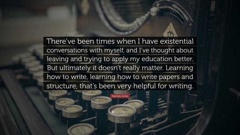 Rashida Jones Quote: “There’ve been times when I have existential conversations with myself, and I’ve thought about leaving and trying to apply my education better. But ultimately it doesn’t really matter. Learning how to write, learning how to write papers and structure, that’s been very helpful for writing.”