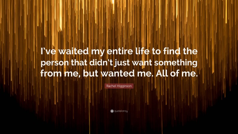 Rachel Higginson Quote: “I’ve waited my entire life to find the person that didn’t just want something from me, but wanted me. All of me.”