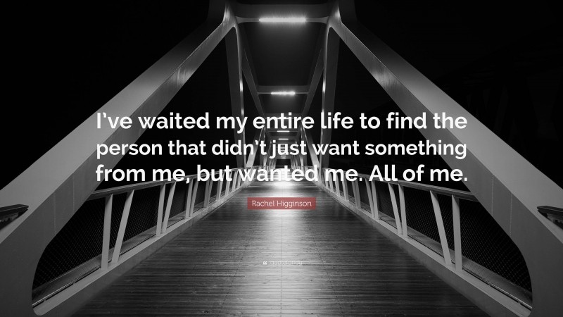 Rachel Higginson Quote: “I’ve waited my entire life to find the person that didn’t just want something from me, but wanted me. All of me.”