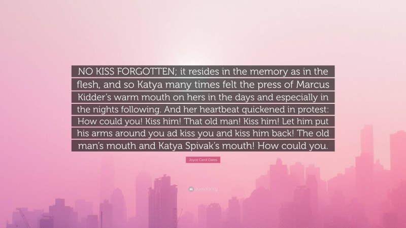 Joyce Carol Oates Quote: “NO KISS FORGOTTEN; it resides in the memory as in the flesh, and so Katya many times felt the press of Marcus Kidder’s warm mouth on hers in the days and especially in the nights following. And her heartbeat quickened in protest: How could you! Kiss him! That old man! Kiss him! Let him put his arms around you ad kiss you and kiss him back! The old man’s mouth and Katya Spivak’s mouth! How could you.”