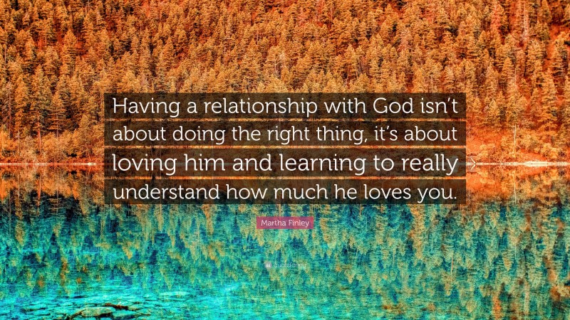 Martha Finley Quote: “Having a relationship with God isn’t about doing the right thing, it’s about loving him and learning to really understand how much he loves you.”