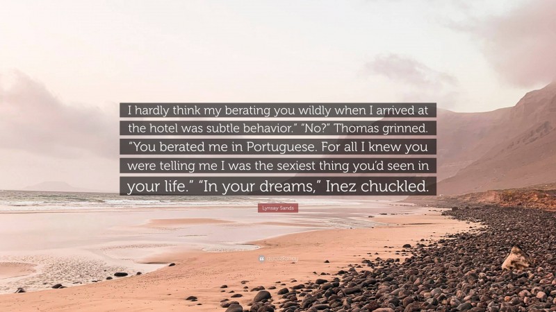 Lynsay Sands Quote: “I hardly think my berating you wildly when I arrived at the hotel was subtle behavior.” “No?” Thomas grinned. “You berated me in Portuguese. For all I knew you were telling me I was the sexiest thing you’d seen in your life.” “In your dreams,” Inez chuckled.”