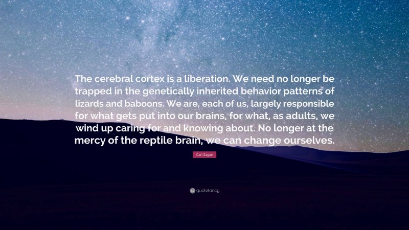 Carl Sagan Quote: “The cerebral cortex is a liberation. We need no longer be trapped in the genetically inherited behavior patterns of lizards and baboons. We are, each of us, largely responsible for what gets put into our brains, for what, as adults, we wind up caring for and knowing about. No longer at the mercy of the reptile brain, we can change ourselves.”