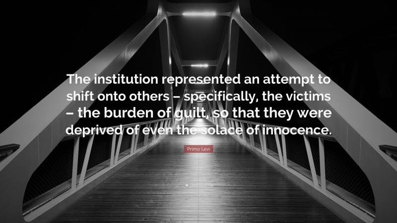 Primo Levi Quote: “The institution represented an attempt to shift onto others – specifically, the victims – the burden of guilt, so that they were deprived of even the solace of innocence.”