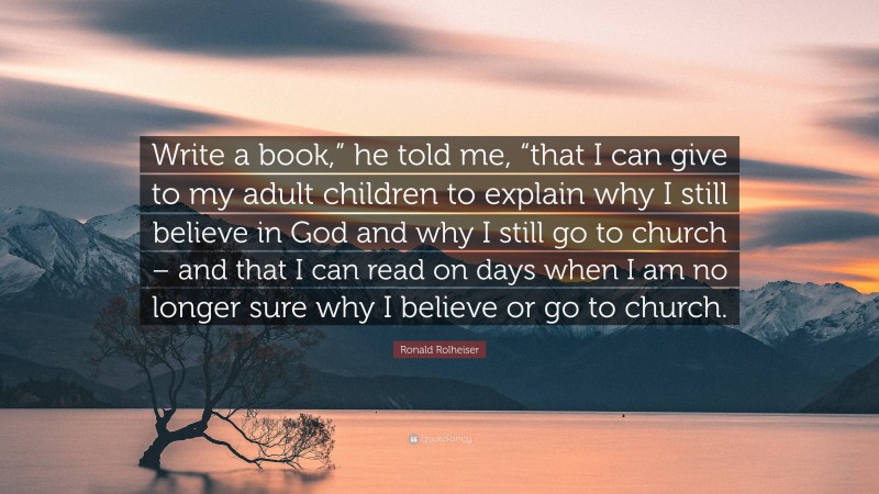 Ronald Rolheiser Quote: “Write a book,” he told me, “that I can give to my adult children to explain why I still believe in God and why I still go to church – and that I can read on days when I am no longer sure why I believe or go to church.”