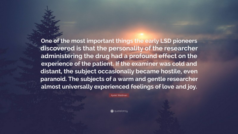 Ayelet Waldman Quote: “One of the most important things the early LSD pioneers discovered is that the personality of the researcher administering the drug had a profound effect on the experience of the patient. If the examiner was cold and distant, the subject occasionally became hostile, even paranoid. The subjects of a warm and gentle researcher almost universally experienced feelings of love and joy.”