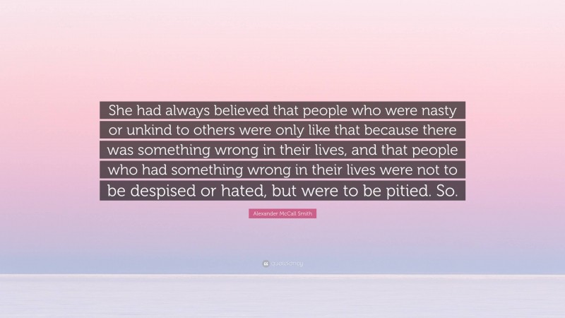 Alexander McCall Smith Quote: “She had always believed that people who were nasty or unkind to others were only like that because there was something wrong in their lives, and that people who had something wrong in their lives were not to be despised or hated, but were to be pitied. So.”