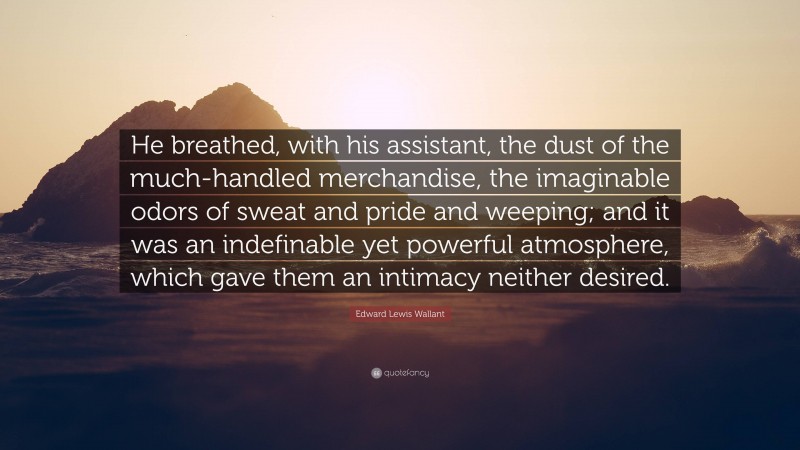 Edward Lewis Wallant Quote: “He breathed, with his assistant, the dust of the much-handled merchandise, the imaginable odors of sweat and pride and weeping; and it was an indefinable yet powerful atmosphere, which gave them an intimacy neither desired.”