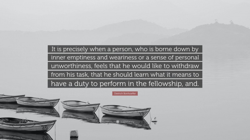 Dietrich Bonhoeffer Quote: “It is precisely when a person, who is borne down by inner emptiness and weariness or a sense of personal unworthiness, feels that he would like to withdraw from his task, that he should learn what it means to have a duty to perform in the fellowship, and.”