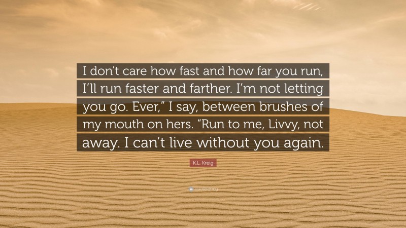 K.L. Kreig Quote: “I don’t care how fast and how far you run, I’ll run faster and farther. I’m not letting you go. Ever,” I say, between brushes of my mouth on hers. “Run to me, Livvy, not away. I can’t live without you again.”