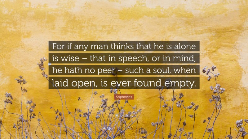 Sophocles Quote: “For if any man thinks that he is alone is wise – that in speech, or in mind, he hath no peer – such a soul, when laid open, is ever found empty.”