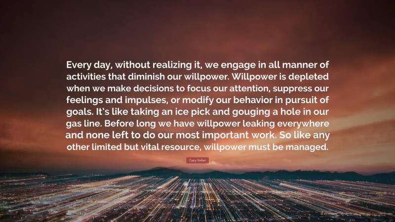Gary Keller Quote: “Every day, without realizing it, we engage in all manner of activities that diminish our willpower. Willpower is depleted when we make decisions to focus our attention, suppress our feelings and impulses, or modify our behavior in pursuit of goals. It’s like taking an ice pick and gouging a hole in our gas line. Before long we have willpower leaking everywhere and none left to do our most important work. So like any other limited but vital resource, willpower must be managed.”