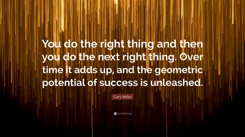 Gary Keller Quote: “You do the right thing and then you do the next right thing. Over time it adds up, and the geometric potential of success is unleashed.”