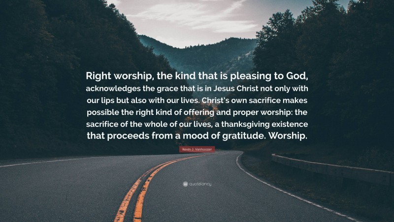 Kevin J. Vanhoozer Quote: “Right worship, the kind that is pleasing to God, acknowledges the grace that is in Jesus Christ not only with our lips but also with our lives. Christ’s own sacrifice makes possible the right kind of offering and proper worship: the sacrifice of the whole of our lives, a thanksgiving existence that proceeds from a mood of gratitude. Worship.”
