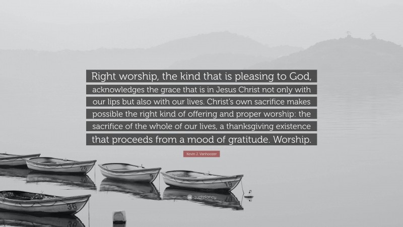 Kevin J. Vanhoozer Quote: “Right worship, the kind that is pleasing to God, acknowledges the grace that is in Jesus Christ not only with our lips but also with our lives. Christ’s own sacrifice makes possible the right kind of offering and proper worship: the sacrifice of the whole of our lives, a thanksgiving existence that proceeds from a mood of gratitude. Worship.”