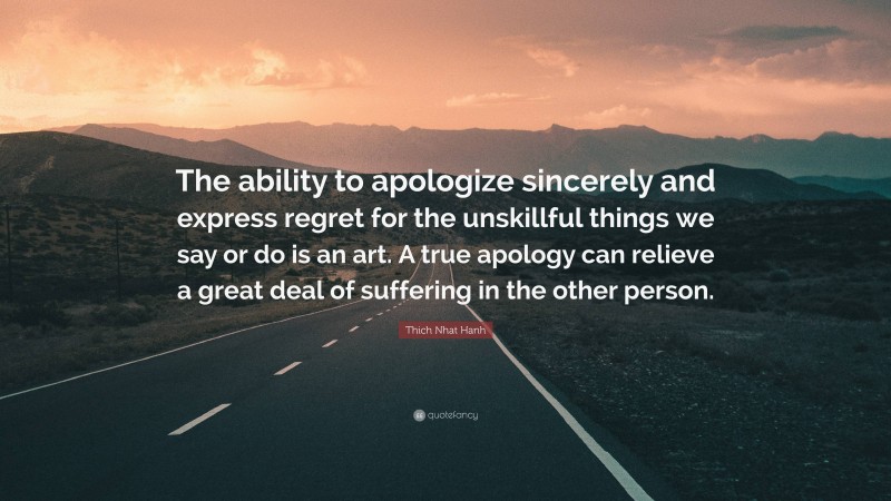 Thich Nhat Hanh Quote: “The ability to apologize sincerely and express regret for the unskillful things we say or do is an art. A true apology can relieve a great deal of suffering in the other person.”