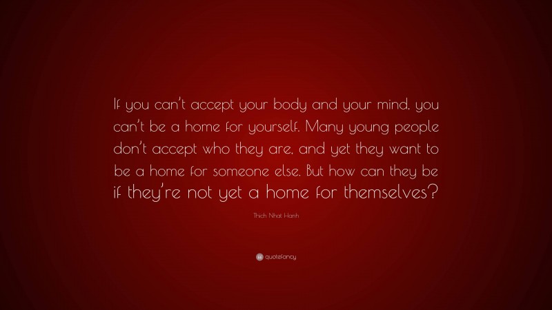 Thich Nhat Hanh Quote: “If you can’t accept your body and your mind, you can’t be a home for yourself. Many young people don’t accept who they are, and yet they want to be a home for someone else. But how can they be if they’re not yet a home for themselves?”