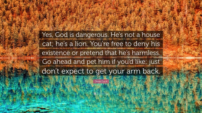 Drew Dyck Quote: “Yes, God is dangerous. He’s not a house cat; he’s a lion. You’re free to deny his existence or pretend that he’s harmless. Go ahead and pet him if you’d like; just don’t expect to get your arm back.”