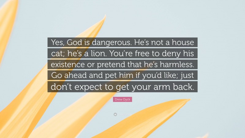 Drew Dyck Quote: “Yes, God is dangerous. He’s not a house cat; he’s a lion. You’re free to deny his existence or pretend that he’s harmless. Go ahead and pet him if you’d like; just don’t expect to get your arm back.”