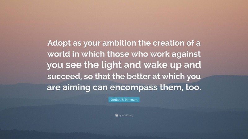 Jordan B. Peterson Quote: “Adopt as your ambition the creation of a world in which those who work against you see the light and wake up and succeed, so that the better at which you are aiming can encompass them, too.”