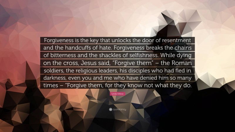 Linda Dillow Quote: “Forgiveness is the key that unlocks the door of resentment and the handcuffs of hate. Forgiveness breaks the chains of bitterness and the shackles of selfishness. While dying on the cross, Jesus said, “Forgive them” – the Roman soldiers, the religious leaders, his disciples who had fled in darkness, even you and me who have denied him so many times – “Forgive them, for they know not what they do.”