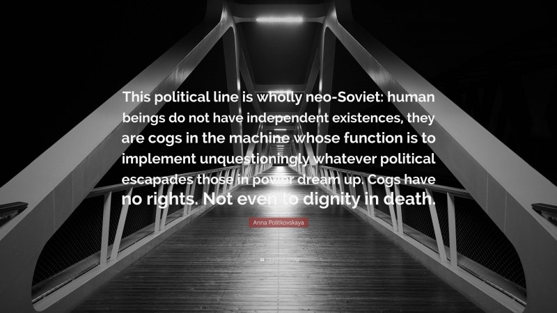 Anna Politkovskaya Quote: “This political line is wholly neo-Soviet: human beings do not have independent existences, they are cogs in the machine whose function is to implement unquestioningly whatever political escapades those in power dream up. Cogs have no rights. Not even to dignity in death.”