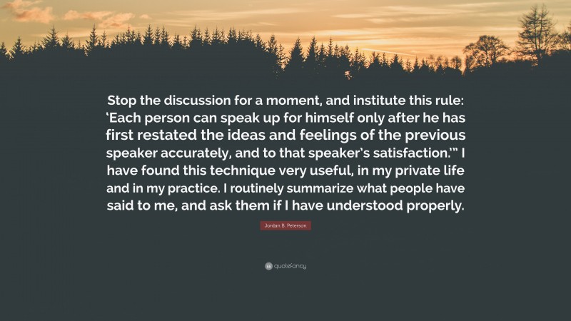 Jordan B. Peterson Quote: “Stop the discussion for a moment, and institute this rule: ‘Each person can speak up for himself only after he has first restated the ideas and feelings of the previous speaker accurately, and to that speaker’s satisfaction.’” I have found this technique very useful, in my private life and in my practice. I routinely summarize what people have said to me, and ask them if I have understood properly.”
