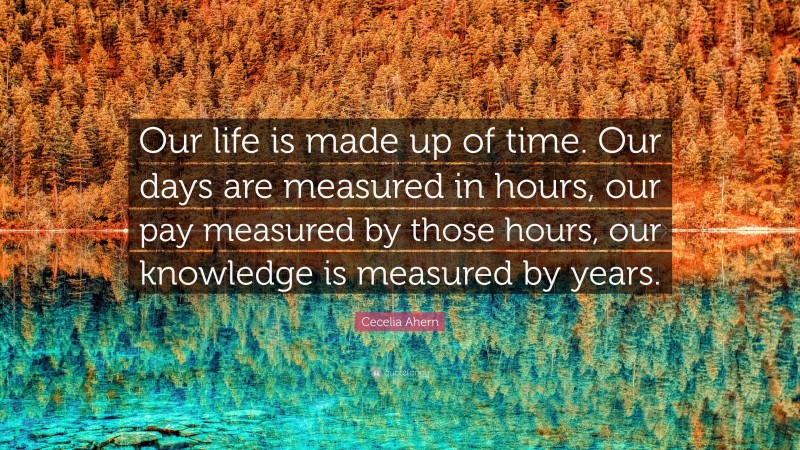 Cecelia Ahern Quote: “Our life is made up of time. Our days are measured in hours, our pay measured by those hours, our knowledge is measured by years.”