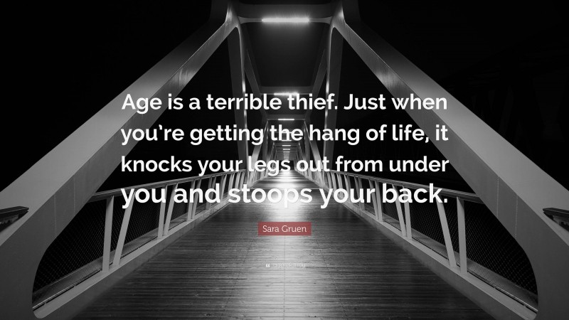 Sara Gruen Quote: “Age is a terrible thief. Just when you’re getting the hang of life, it knocks your legs out from under you and stoops your back.”