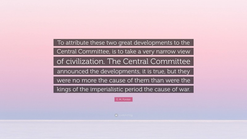 E. M. Forster Quote: “To attribute these two great developments to the Central Committee, is to take a very narrow view of civilization. The Central Committee announced the developments, it is true, but they were no more the cause of them than were the kings of the imperialistic period the cause of war.”