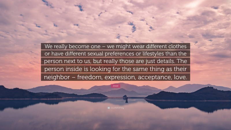 Jewel Quote: “We really become one – we might wear different clothes or have different sexual preferences or lifestyles than the person next to us, but really those are just details. The person inside is looking for the same thing as their neighbor – freedom, expression, acceptance, love.”