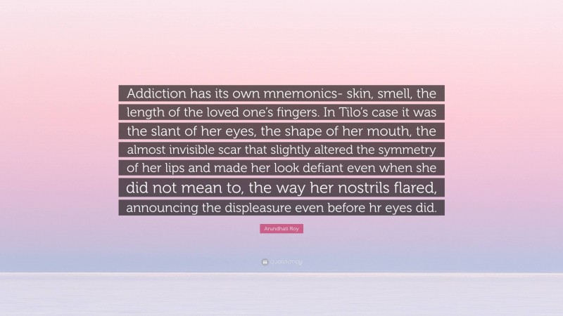 Arundhati Roy Quote: “Addiction has its own mnemonics- skin, smell, the length of the loved one’s fingers. In Tilo’s case it was the slant of her eyes, the shape of her mouth, the almost invisible scar that slightly altered the symmetry of her lips and made her look defiant even when she did not mean to, the way her nostrils flared, announcing the displeasure even before hr eyes did.”