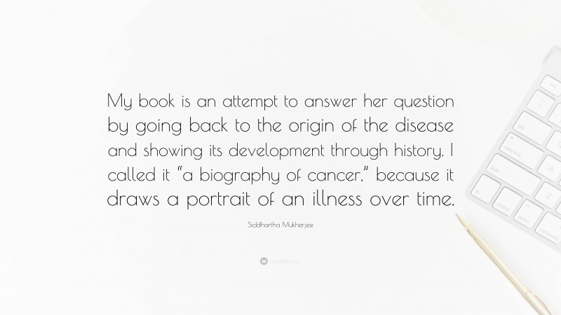 Siddhartha Mukherjee Quote: “My book is an attempt to answer her question by going back to the origin of the disease and showing its development through history. I called it “a biography of cancer,” because it draws a portrait of an illness over time.”