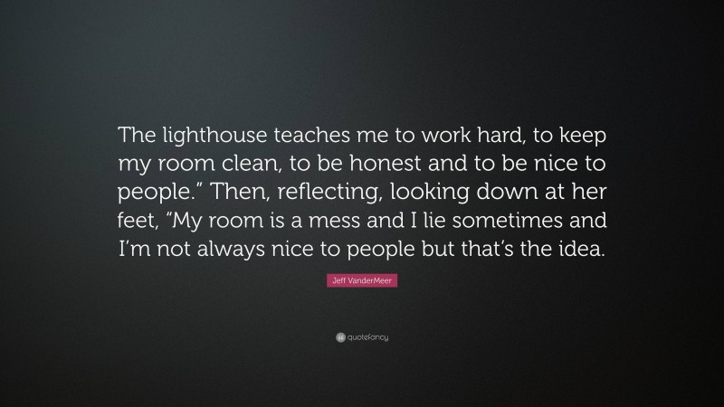 Jeff VanderMeer Quote: “The lighthouse teaches me to work hard, to keep my room clean, to be honest and to be nice to people.” Then, reflecting, looking down at her feet, “My room is a mess and I lie sometimes and I’m not always nice to people but that’s the idea.”