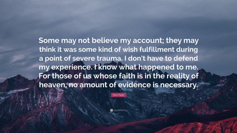 Don Piper Quote: “Some may not believe my account; they may think it was some kind of wish fulfillment during a point of severe trauma. I don’t have to defend my experience. I know what happened to me. For those of us whose faith is in the reality of heaven, no amount of evidence is necessary.”