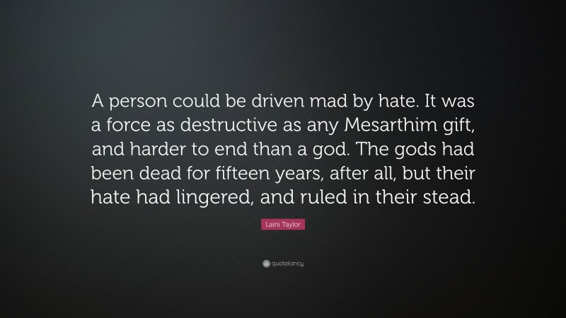 Laini Taylor Quote: “A person could be driven mad by hate. It was a force as destructive as any Mesarthim gift, and harder to end than a god. The gods had been dead for fifteen years, after all, but their hate had lingered, and ruled in their stead.”