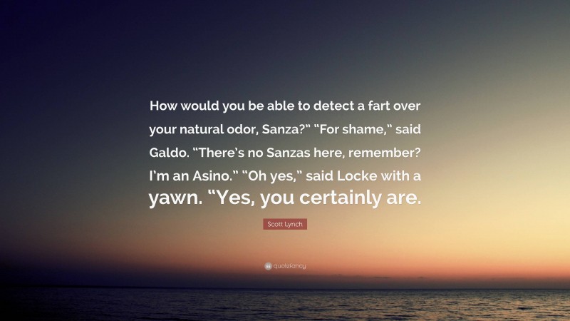 Scott Lynch Quote: “How would you be able to detect a fart over your natural odor, Sanza?” “For shame,” said Galdo. “There’s no Sanzas here, remember? I’m an Asino.” “Oh yes,” said Locke with a yawn. “Yes, you certainly are.”