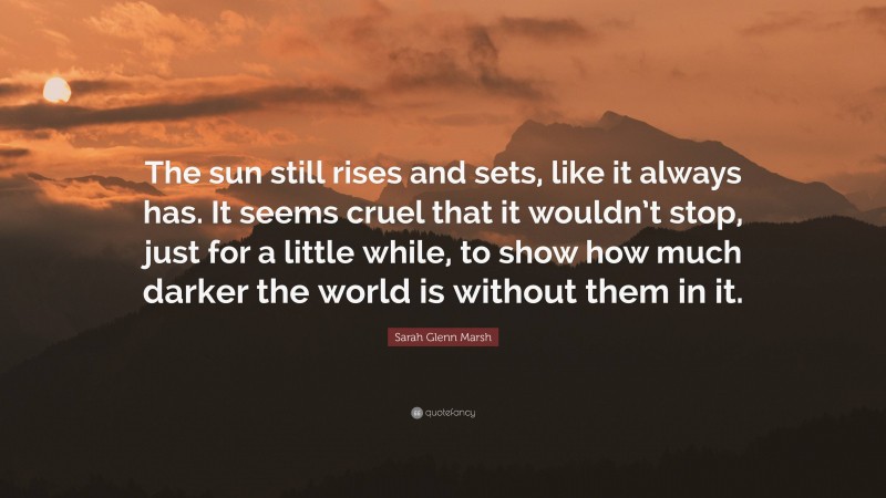 Sarah Glenn Marsh Quote: “The sun still rises and sets, like it always has. It seems cruel that it wouldn’t stop, just for a little while, to show how much darker the world is without them in it.”